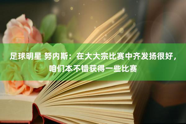 足球明星 努内斯：在大大宗比赛中齐发扬很好，咱们本不错获得一些比赛