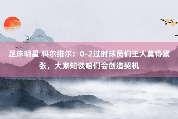 足球明星 科尔维尔：0-2过时球员们王人莫得紧张，大家知谈咱们会创造契机