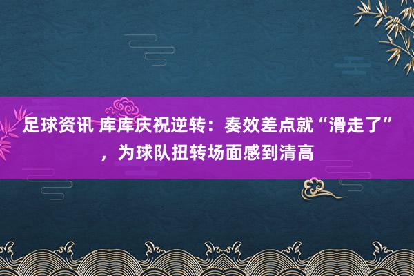 足球资讯 库库庆祝逆转：奏效差点就“滑走了”，为球队扭转场面感到清高