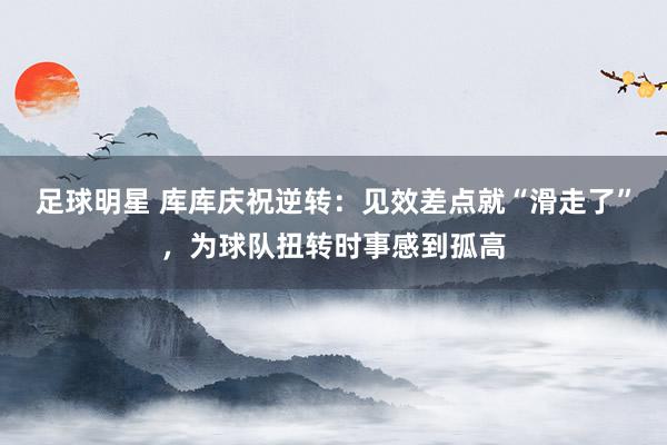 足球明星 库库庆祝逆转：见效差点就“滑走了”，为球队扭转时事感到孤高