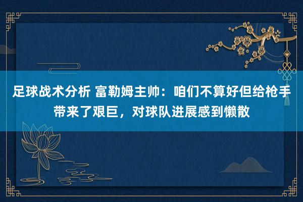 足球战术分析 富勒姆主帅：咱们不算好但给枪手带来了艰巨，对球队进展感到懒散