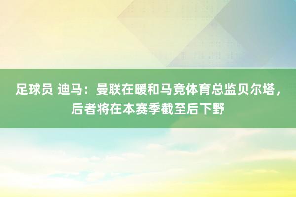 足球员 迪马：曼联在暖和马竞体育总监贝尔塔，后者将在本赛季截至后下野