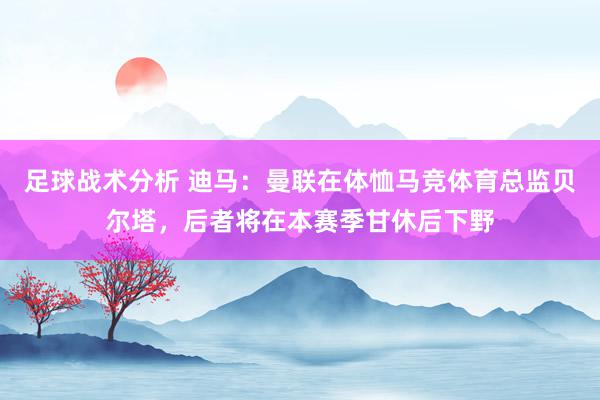 足球战术分析 迪马：曼联在体恤马竞体育总监贝尔塔，后者将在本赛季甘休后下野