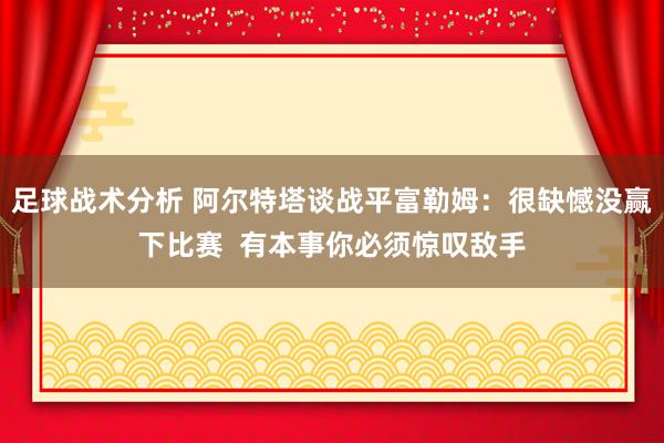 足球战术分析 阿尔特塔谈战平富勒姆：很缺憾没赢下比赛  有本事你必须惊叹敌手