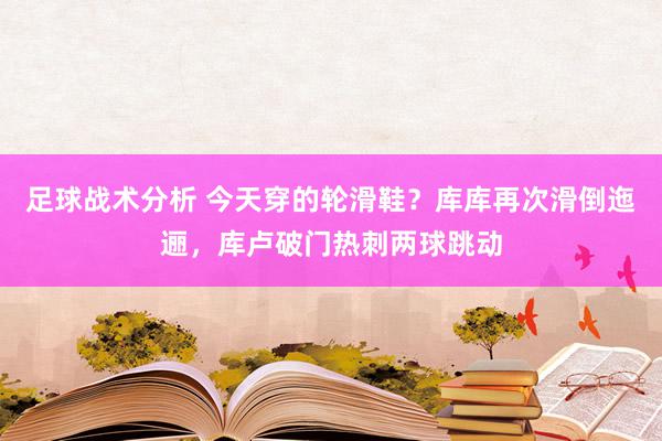 足球战术分析 今天穿的轮滑鞋？库库再次滑倒迤逦，库卢破门热刺两球跳动