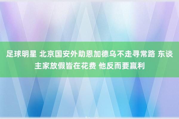 足球明星 北京国安外助恩加德乌不走寻常路 东谈主家放假皆在花费 他反而要赢利